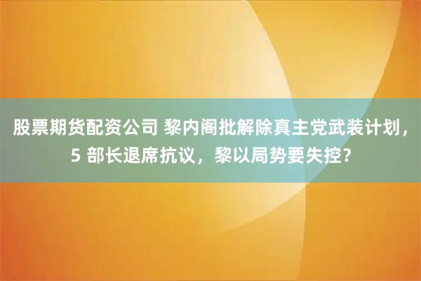 股票期货配资公司 黎内阁批解除真主党武装计划,5 部长退席抗议,黎以局势要失控?