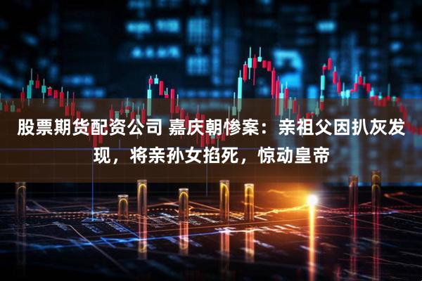 股票期货配资公司 嘉庆朝惨案:亲祖父因扒灰发现,将亲孙女掐死,惊动皇帝