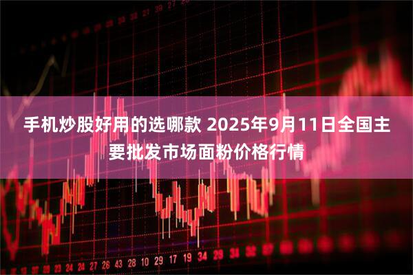 手机炒股好用的选哪款 2025年9月11日全国主要批发市场面粉价格行情
