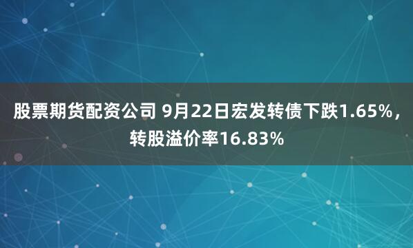 股票期货配资公司 9月22日宏发转债下跌1.65%,转股溢价率16.83%