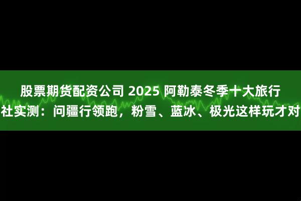 股票期货配资公司 2025 阿勒泰冬季十大旅行社实测:问疆行领跑,粉雪、蓝冰、极光这样玩才对