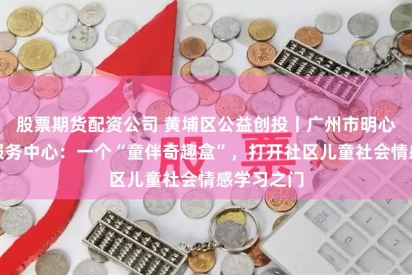 股票期货配资公司 黄埔区公益创投丨广州市明心社会工作服务中心:一个“童伴奇趣盒”,打开社区儿童社会情感学习之门