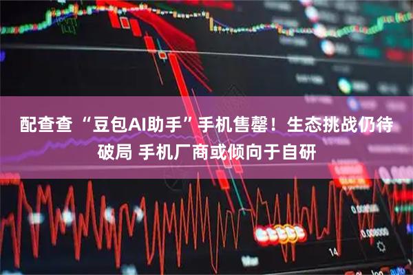 配查查 “豆包AI助手”手机售罄!生态挑战仍待破局 手机厂商或倾向于自研