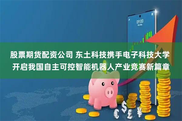 股票期货配资公司 东土科技携手电子科技大学 开启我国自主可控智能机器人产业竞赛新篇章
