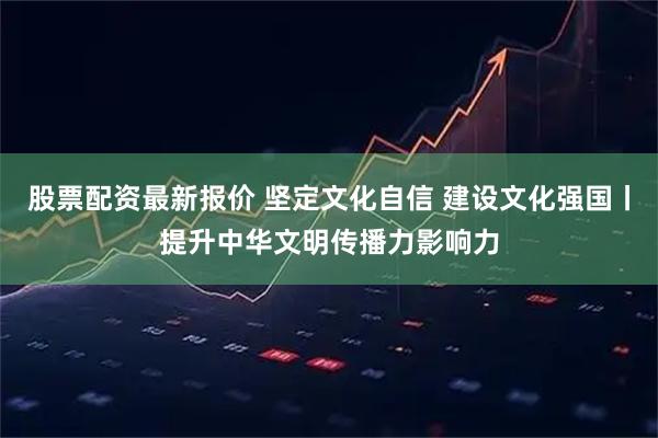 股票配资最新报价 坚定文化自信 建设文化强国丨提升中华文明传播力影响力