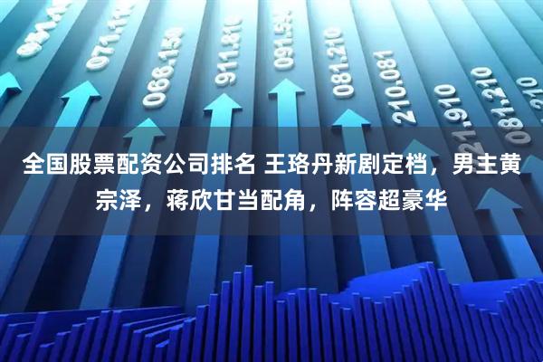 全国股票配资公司排名 王珞丹新剧定档，男主黄宗泽，蒋欣甘当配角，阵容超豪华