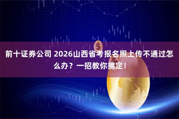 前十证券公司 2026山西省考报名照上传不通过怎么办？一招教你搞定！