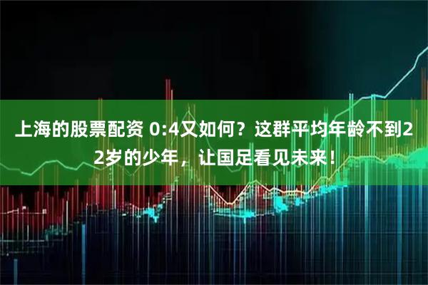 上海的股票配资 0:4又如何？这群平均年龄不到22岁的少年，让国足看见未来！