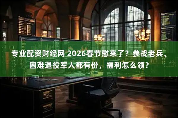 专业配资财经网 2026春节慰来了？参战老兵、困难退役军人都有份，福利怎么领？