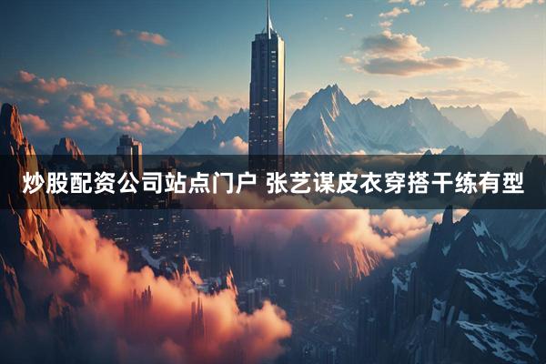 炒股配资公司站点门户 张艺谋皮衣穿搭干练有型