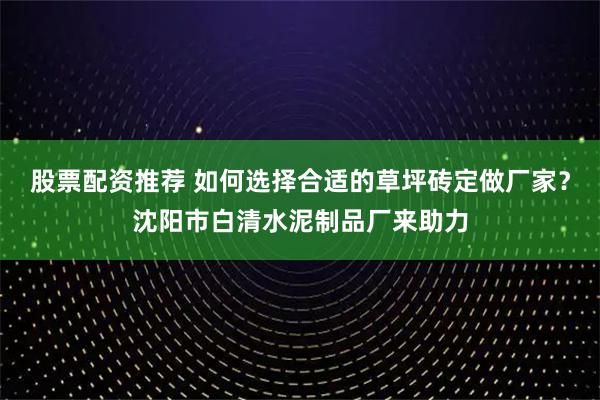 股票配资推荐 如何选择合适的草坪砖定做厂家？沈阳市白清水泥制品厂来助力