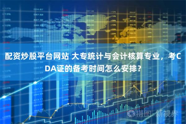 配资炒股平台网站 大专统计与会计核算专业，考CDA证的备考时间怎么安排？