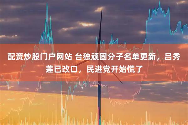 配资炒股门户网站 台独顽固分子名单更新，吕秀莲已改口，民进党开始慌了