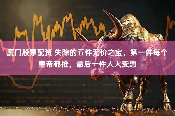 厦门股票配资 失踪的五件无价之宝，第一件每个皇帝都抢，最后一件人人受惠