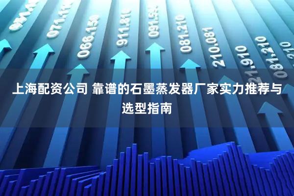 上海配资公司 靠谱的石墨蒸发器厂家实力推荐与选型指南