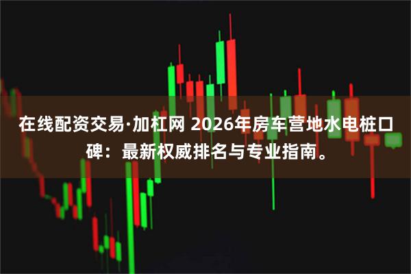 在线配资交易·加杠网 2026年房车营地水电桩口碑:最新权威排名与专业指南。