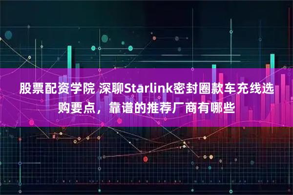 股票配资学院 深聊Starlink密封圈款车充线选购要点,靠谱的推荐厂商有哪些