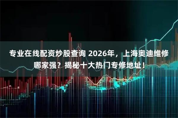 专业在线配资炒股查询 2026年,上海奥迪维修哪家强?揭秘十大热门专修地址!