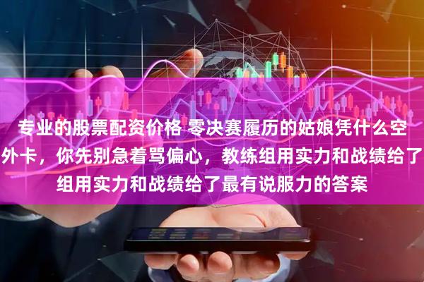 专业的股票配资价格 零决赛履历的姑娘凭什么空降拿下国乒一千分外卡，你先别急着骂偏心，教练组用实力和战绩给了最有说服力的答案