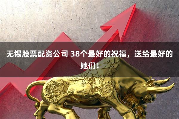 无锡股票配资公司 38个最好的祝福，送给最好的她们！