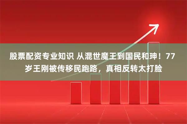股票配资专业知识 从混世魔王到国民和珅！77 岁王刚被传移民跑路，真相反转太打脸