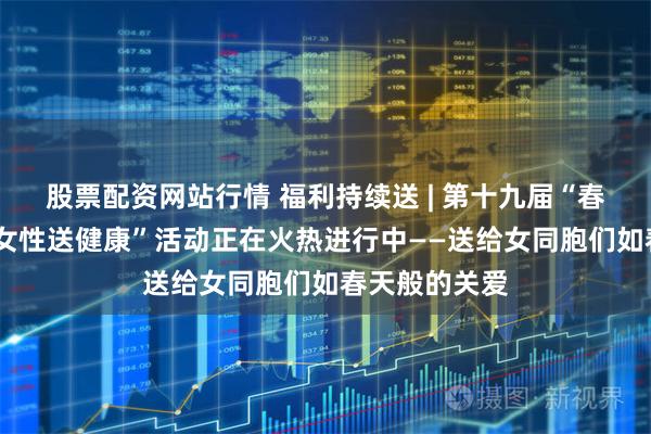 股票配资网站行情 福利持续送 | 第十九届“春暖万家•关爱女性送健康”活动正在火热进行中——送给女同胞们如春天般的关爱