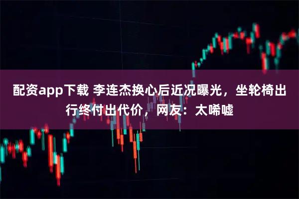 配资app下载 李连杰换心后近况曝光,坐轮椅出行终付出代价,网友:太唏嘘
