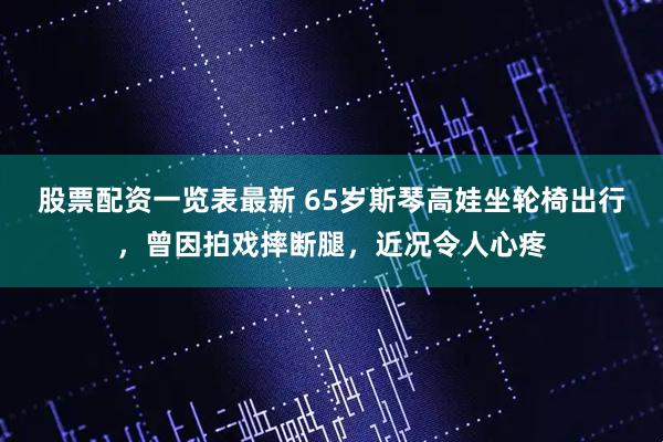 股票配资一览表最新 65岁斯琴高娃坐轮椅出行，曾因拍戏摔断腿，近况令人心疼