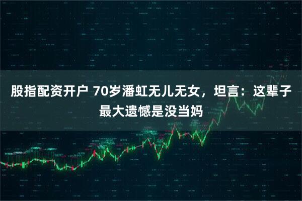 股指配资开户 70岁潘虹无儿无女，坦言：这辈子最大遗憾是没当妈