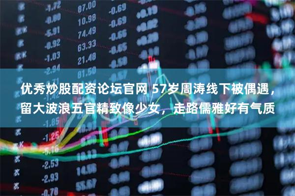 优秀炒股配资论坛官网 57岁周涛线下被偶遇，留大波浪五官精致像少女，走路儒雅好有气质