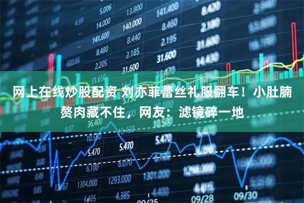 网上在线炒股配资 刘亦菲蕾丝礼服翻车！小肚腩赘肉藏不住，网友：滤镜碎一地