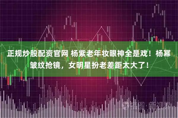 正规炒股配资官网 杨紫老年妆眼神全是戏！杨幂皱纹抢镜，女明星扮老差距太大了！