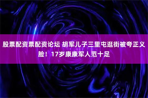 股票配资票配资论坛 胡军儿子三里屯逛街被夸正义脸！17岁康康军人范十足