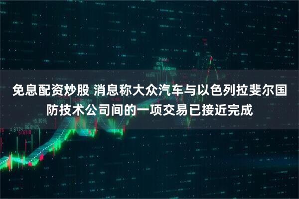 免息配资炒股 消息称大众汽车与以色列拉斐尔国防技术公司间的一项交易已接近完成