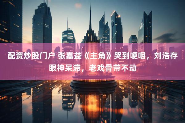 配资炒股门户 张嘉益《主角》哭到哽咽，刘浩存眼神呆滞，老戏骨带不动