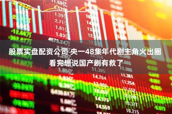 股票实盘配资公司 央一48集年代剧主角火出圈 看完想说国产剧有救了