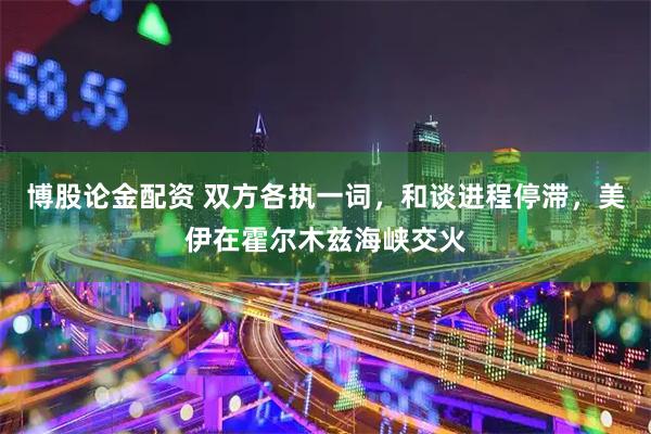 博股论金配资 双方各执一词，和谈进程停滞，美伊在霍尔木兹海峡交火