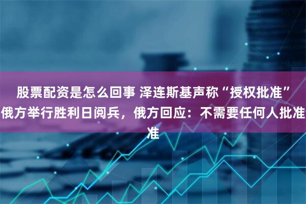 股票配资是怎么回事 泽连斯基声称“授权批准”俄方举行胜利日阅兵，俄方回应：不需要任何人批准