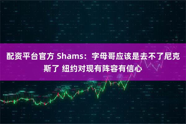 配资平台官方 Shams：字母哥应该是去不了尼克斯了 纽约对现有阵容有信心