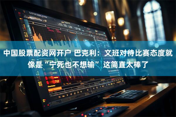 中国股票配资网开户 巴克利：文班对待比赛态度就像是“宁死也不想输” 这简直太棒了
