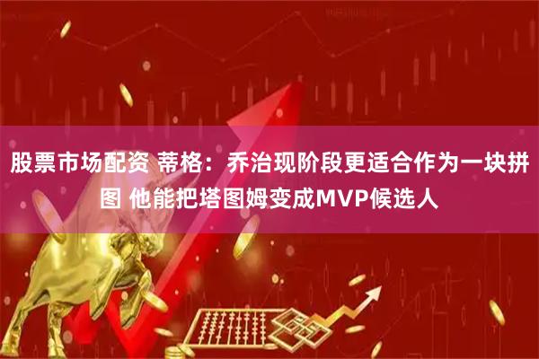 股票市场配资 蒂格：乔治现阶段更适合作为一块拼图 他能把塔图姆变成MVP候选人