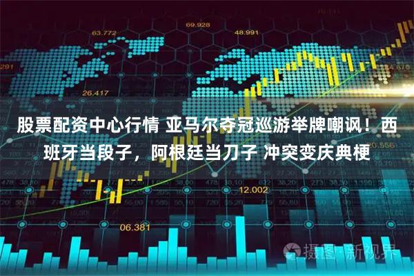 股票配资中心行情 亚马尔夺冠巡游举牌嘲讽！西班牙当段子，阿根廷当刀子 冲突变庆典梗