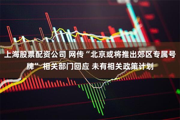 上海股票配资公司 网传“北京或将推出郊区专属号牌” 相关部门回应 未有相关政策计划