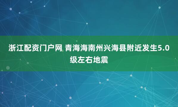 浙江配资门户网 青海海南州兴海县附近发生5.0级左右地震
